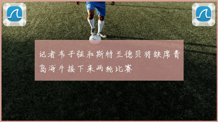 记者韦子弦和斯特兰德贝将缺席青岛海牛接下来两轮比赛