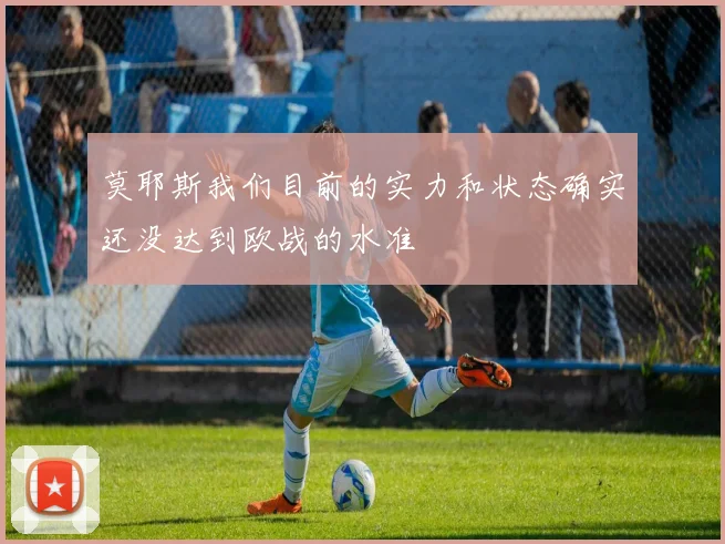莫耶斯我们目前的实力和状态确实还没达到欧战的水准