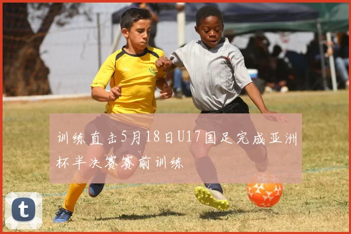 训练直击5月18日U17国足完成亚洲杯半决赛赛前训练