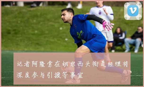 记者阿隆索在切尔西头衔是经理将深度参与引援等事宜